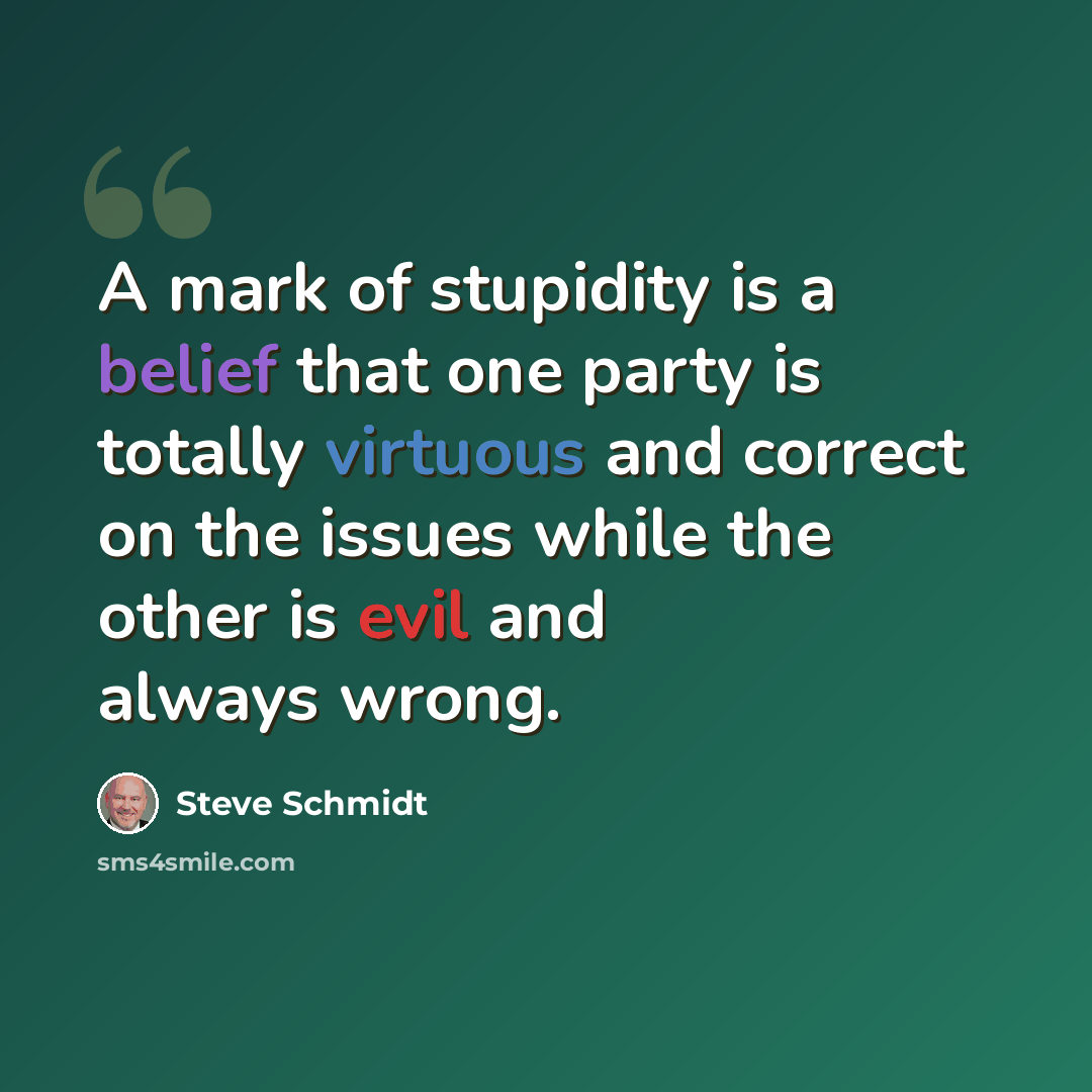 “A mark of stupidity is a belief that one party is totally virtuous and correct on the issues while the other is evil and always wrong.” quote by Steve Schmidt