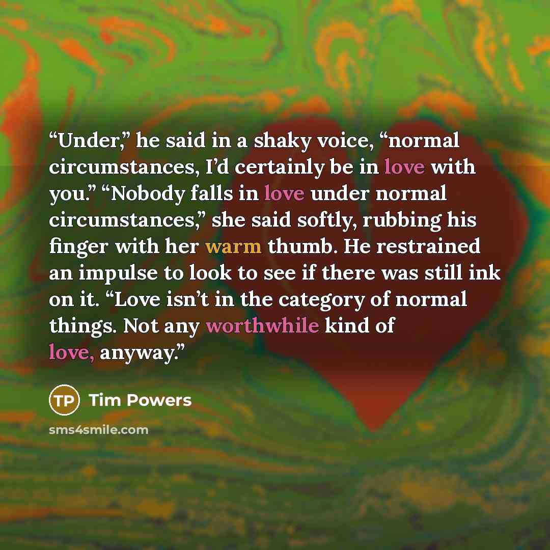 “Under,” he said in a shaky voice, “normal circumstances, I’d certainly be in love with you.” “Nobody falls in love under normal circumstances,” she said softly, rubbing his finger with her warm thumb. He restrained an impulse to look to see if there was still ink on it. “Love isn’t in the category…” quote by Tim Powers