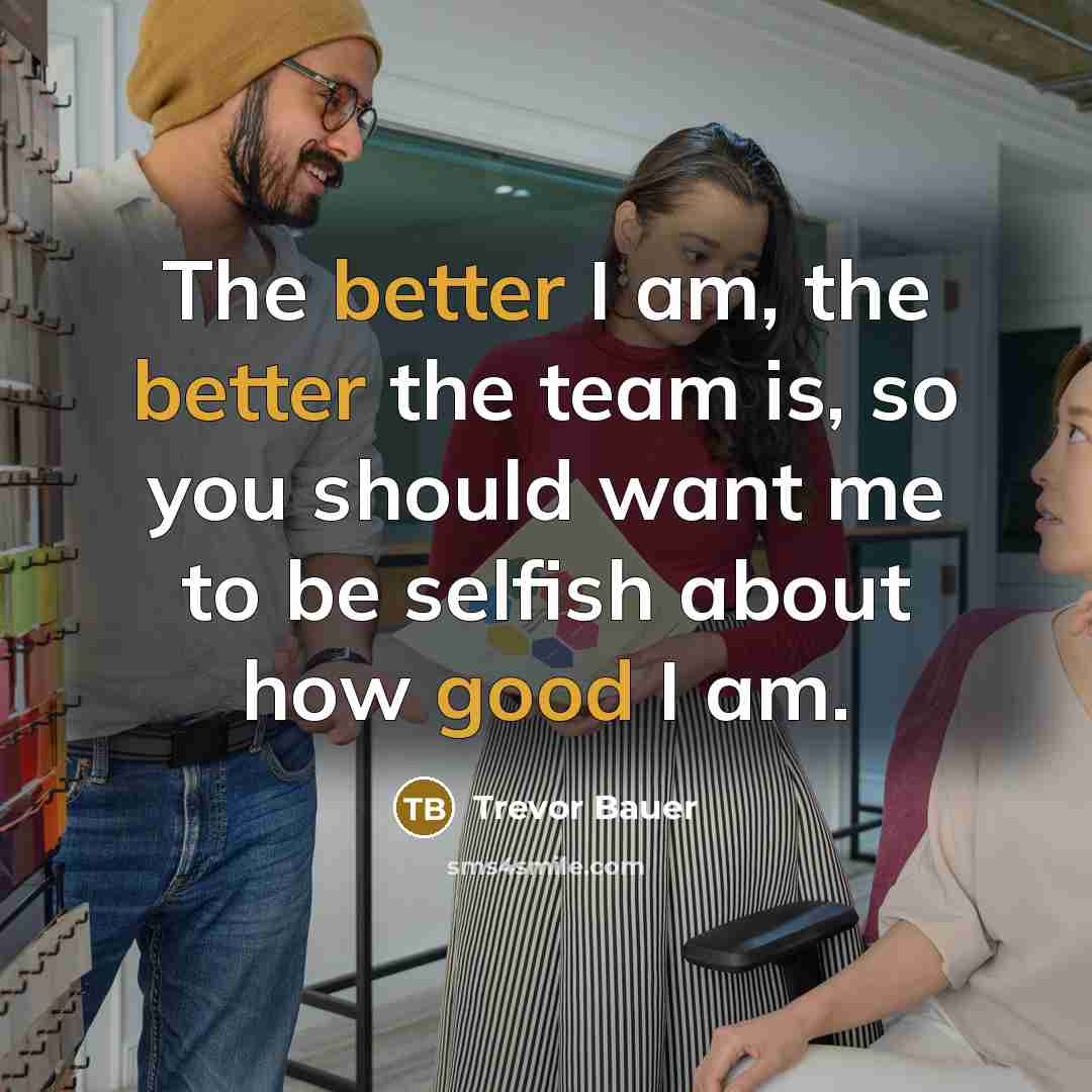 “The better I am, the better the team is, so you should want me to be selfish about how good I am.” quote by Trevor Bauer