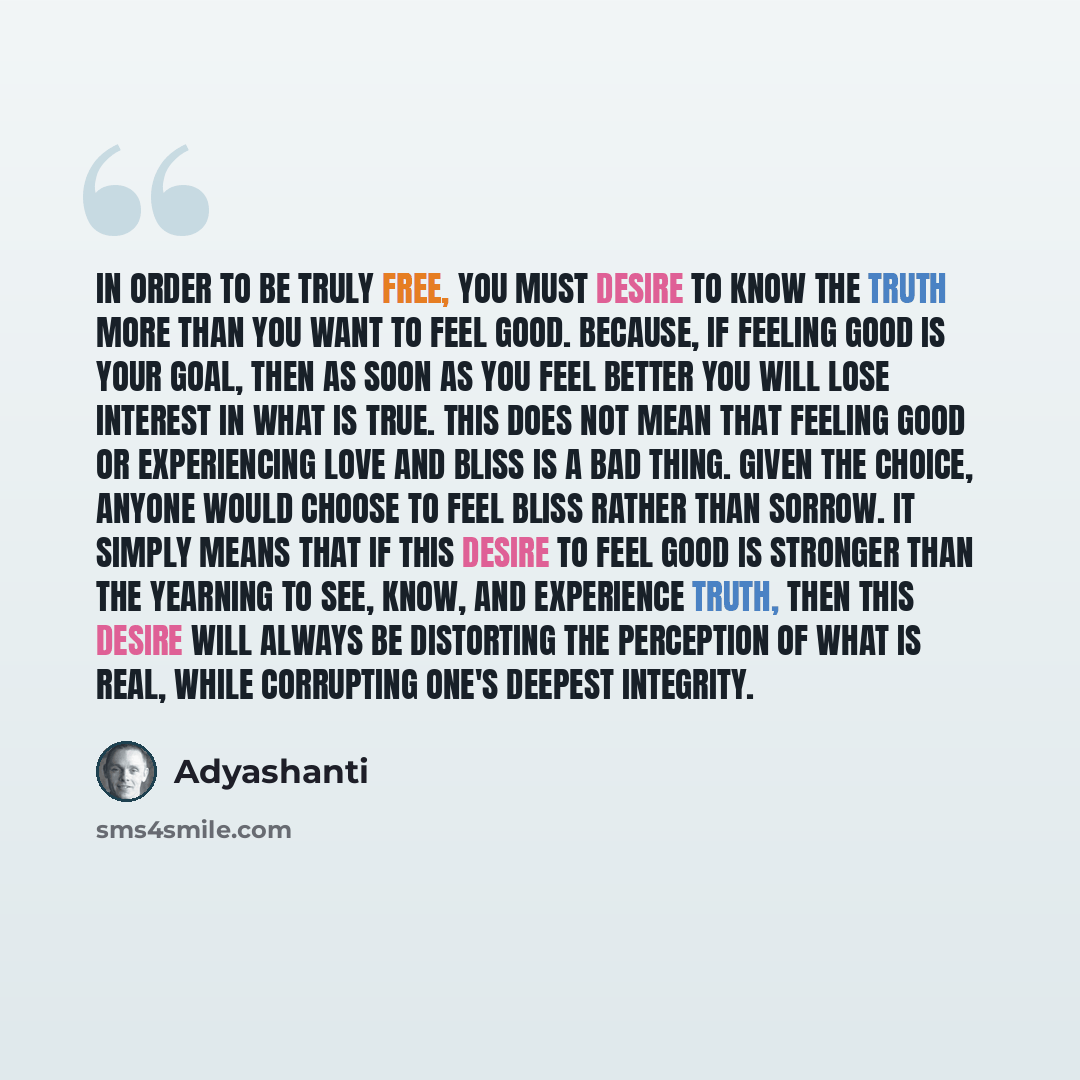 “In order to be truly free, you must desire to know the truth more than you want to feel good. Because, if feeling good is your goal, then as soon as you feel better you will lose interest in what is true. This does not mean that feeling good or experiencing love and bliss is a bad thing. Given the…” quote by Adyashanti