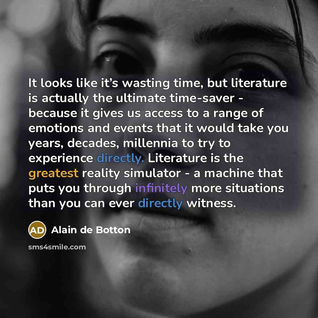 “It looks like it’s wasting time, but literature is actually the ultimate time-saver - because it gives us access to a range of emotions and events that it would take you years, decades, millennia to try to experience directly. Literature is the greatest reality simulator - a machine that puts you…” quote by Alain de Botton