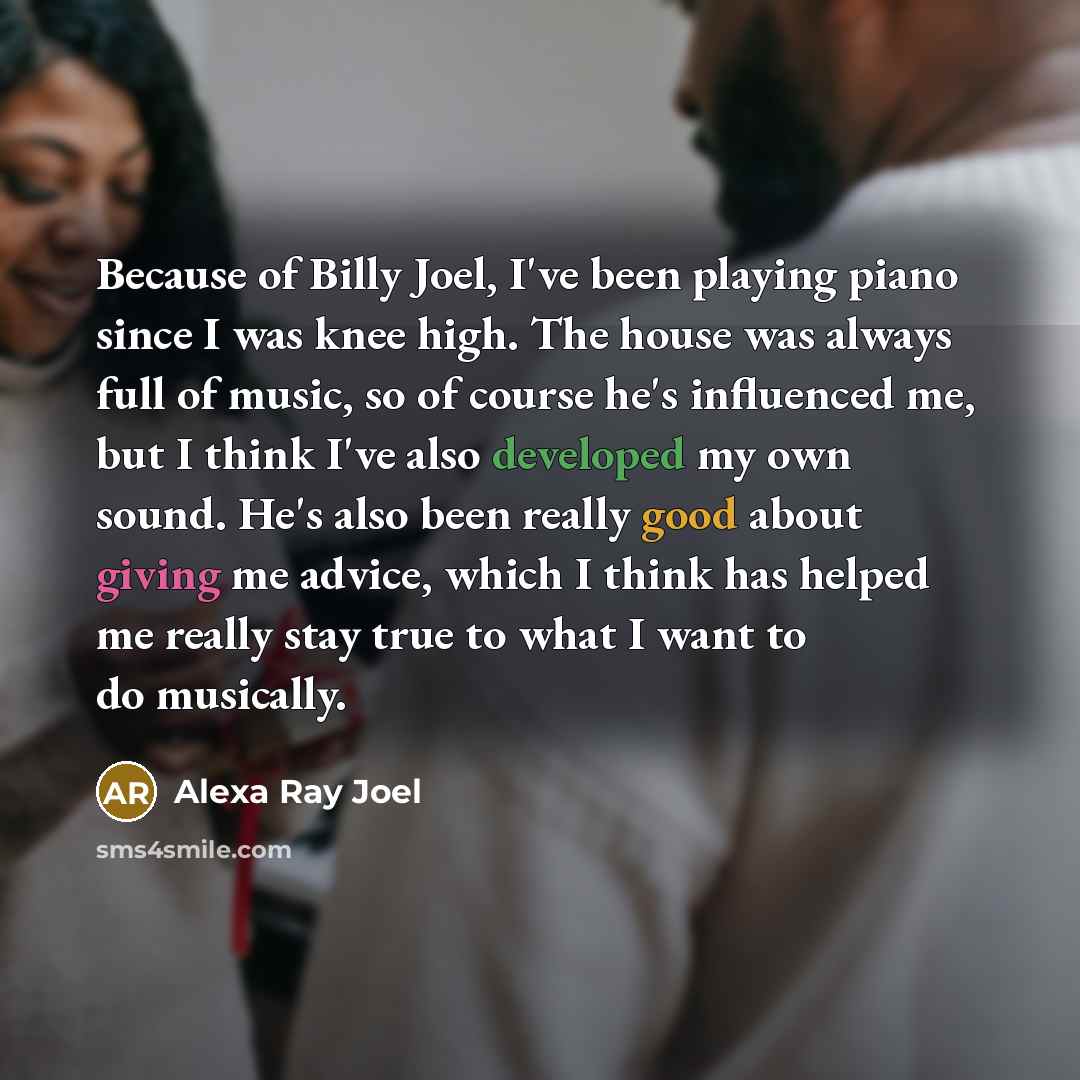 “Because of Billy Joel, I've been playing piano since I was knee high. The house was always full of music, so of course he's influenced me, but I think I've also developed my own sound. He's also been really good about giving me advice, which I think has helped me really stay true to what I want to…” quote by Alexa Ray Joel