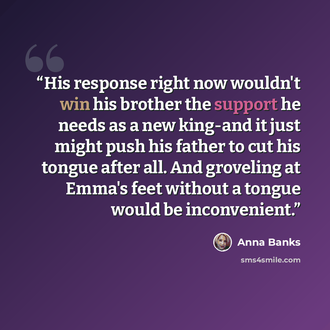 “His response right now wouldn't win his brother the support he needs as a new king-and it just might push his father to cut his tongue after all. And groveling at Emma's feet without a tongue would be inconvenient.” quote by Anna Banks
