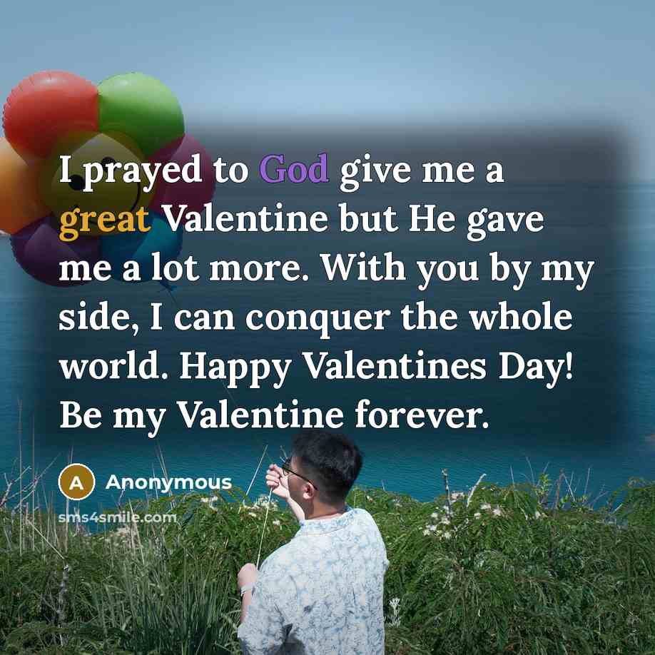 “I prayed to God give me a great Valentine but He gave me a lot more. With you by my side, I can conquer the whole world. Happy Valentines Day! Be my Valentine forever.” quote by Anonymous