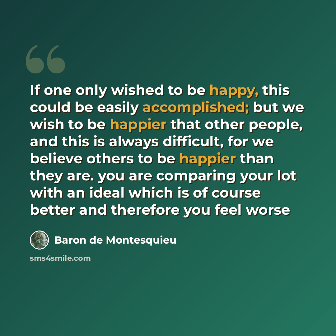 “If one only wished to be happy, this could be easily accomplished; but we wish to be happier that other people, and this is always difficult, for we believe others to be happier than they are. you are comparing your lot with an ideal which is of course better and therefore you feel worse” quote by Baron de Montesquieu