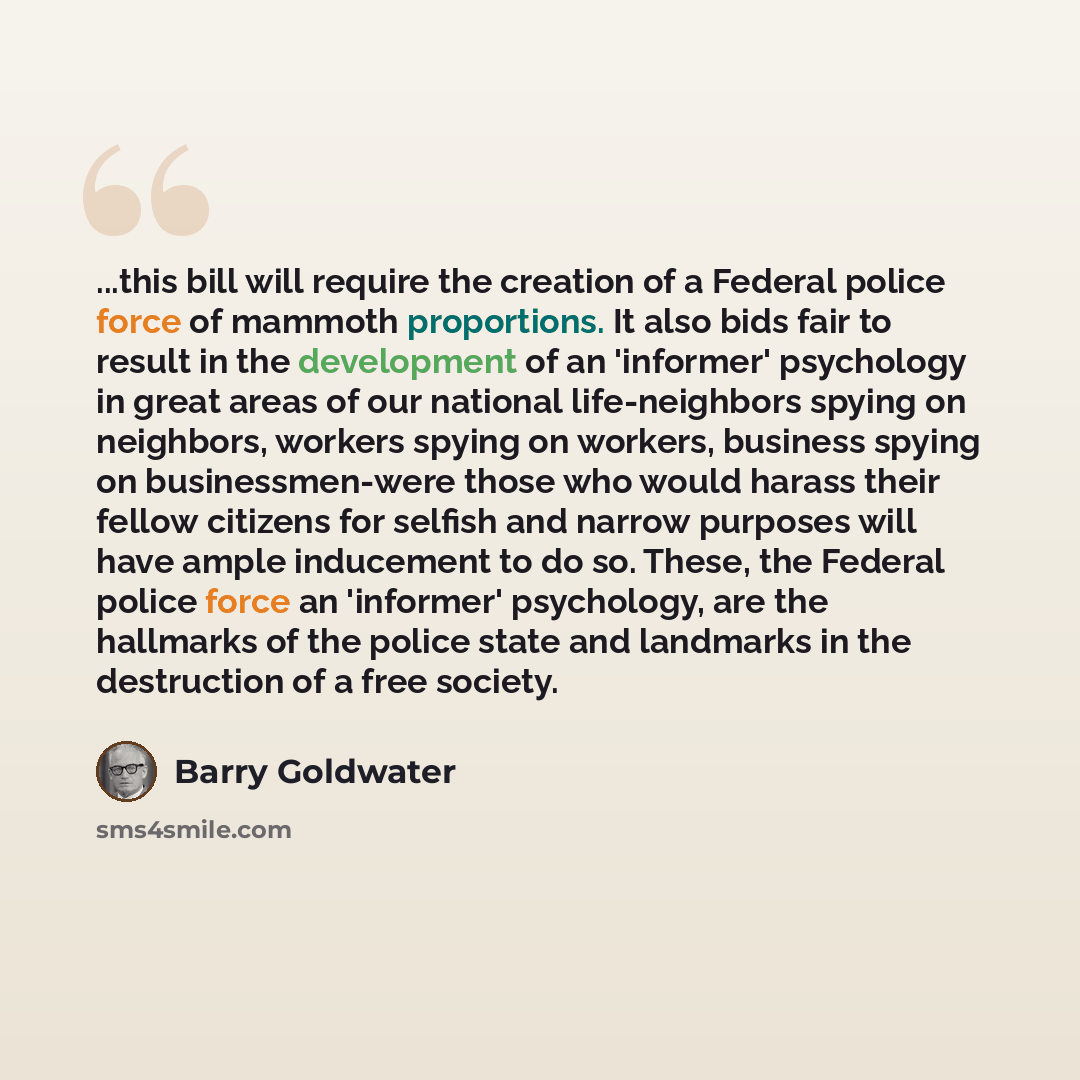 “...this bill will require the creation of a Federal police force of mammoth proportions. It also bids fair to result in the development of an 'informer' psychology in great areas of our national life-neighbors spying on neighbors, workers spying on workers, business spying on businessmen-were…” quote by Barry Goldwater