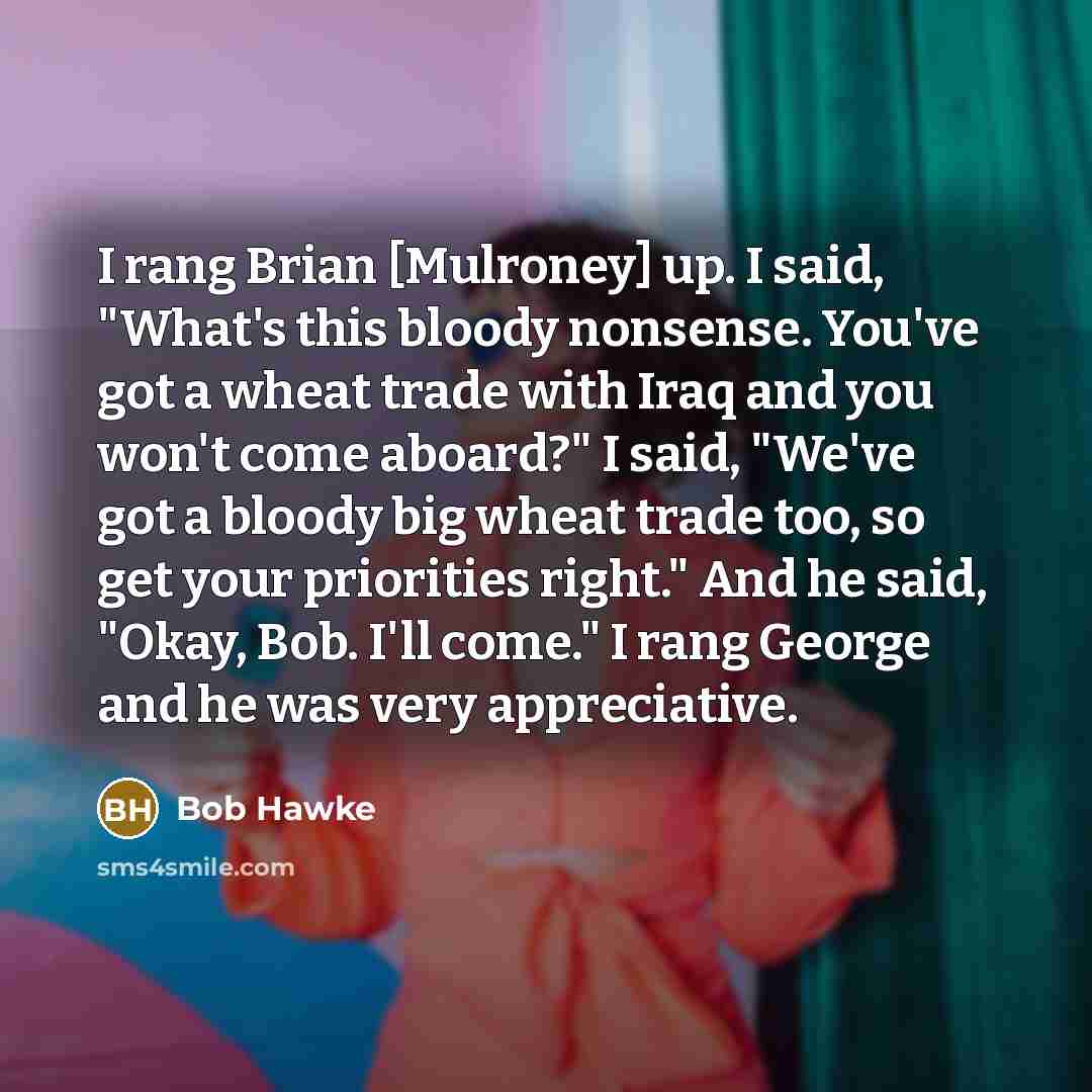 “I rang Brian [Mulroney] up. I said, "What's this bloody nonsense. You've got a wheat trade with Iraq and you won't come aboard?" I said, "We've got a bloody big wheat trade too, so get your priorities right." And he said, "Okay, Bob. I'll come." I rang George and he was very appreciative.” quote by Bob Hawke