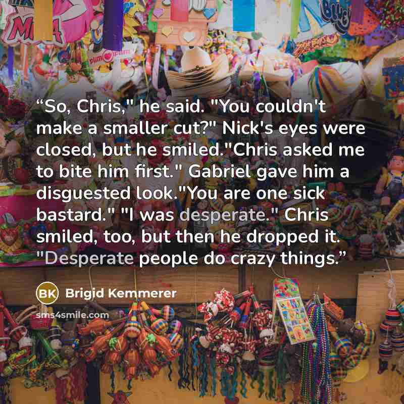 “So, Chris," he said. "You couldn't make a smaller cut?" Nick's eyes were closed, but he smiled."Chris asked me to bite him first." Gabriel gave him a disguested look."You are one sick bastard." "I was desperate." Chris smiled, too, but then he dropped it. "Desperate people do crazy things.” quote by Brigid Kemmerer