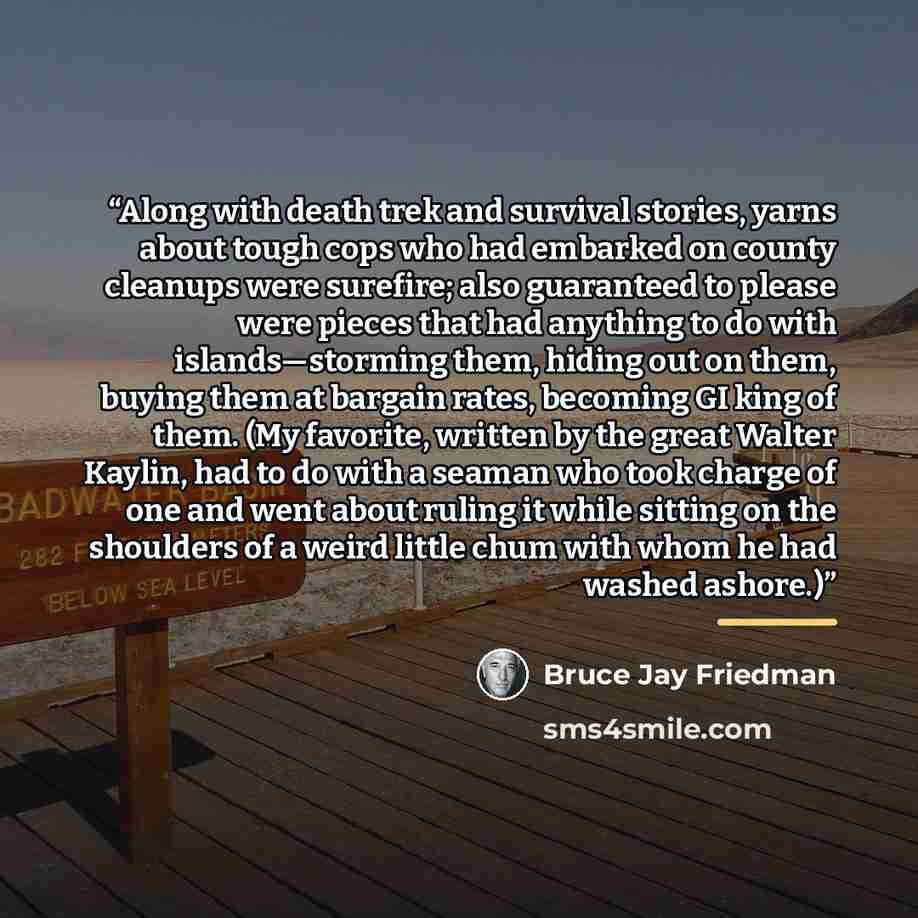 “Along with death trek and survival stories, yarns about tough cops who had embarked on county cleanups were surefire; also guaranteed to please were pieces that had anything to do with islands—storming them, hiding out on them, buying them at bargain rates, becoming GI king of them. (My favorite…” quote by Bruce Jay Friedman