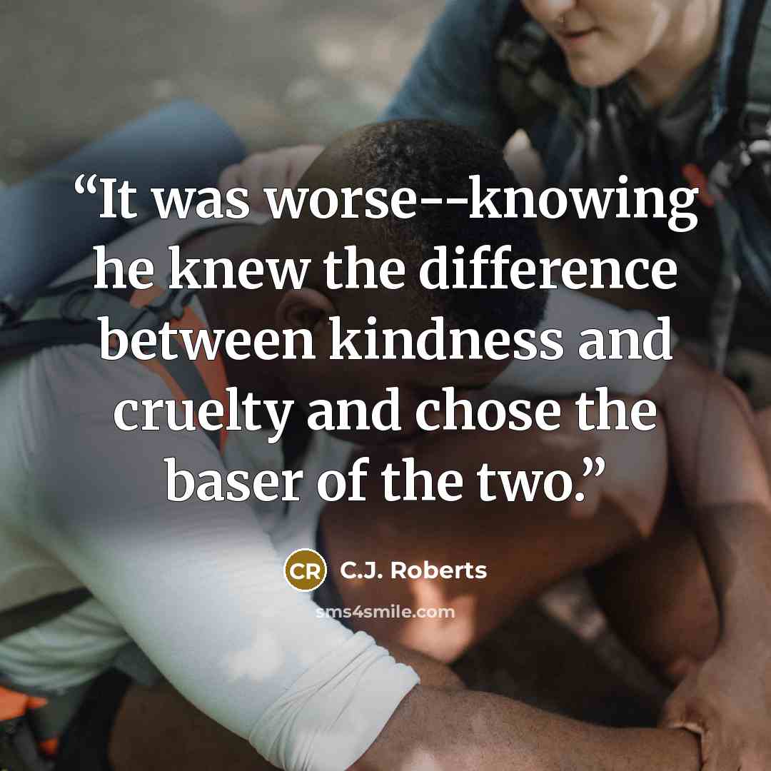 “It was worse--knowing he knew the difference between kindness and cruelty and chose the baser of the two.” quote by C.J. Roberts