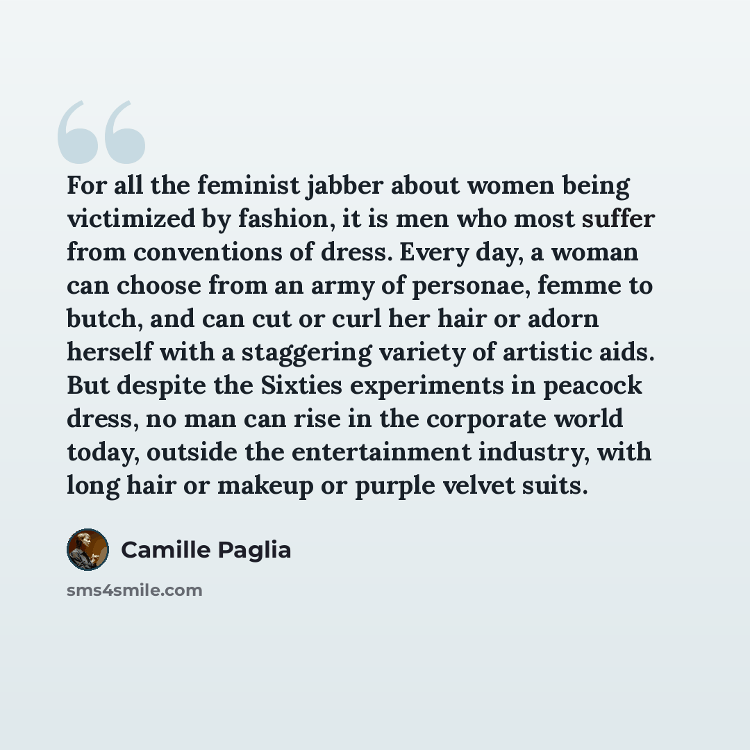 “For all the feminist jabber about women being victimized by fashion, it is men who most suffer from conventions of dress. Every day, a woman can choose from an army of personae, femme to butch, and can cut or curl her hair or adorn herself with a staggering variety of artistic aids. But despite…” quote by Camille Paglia