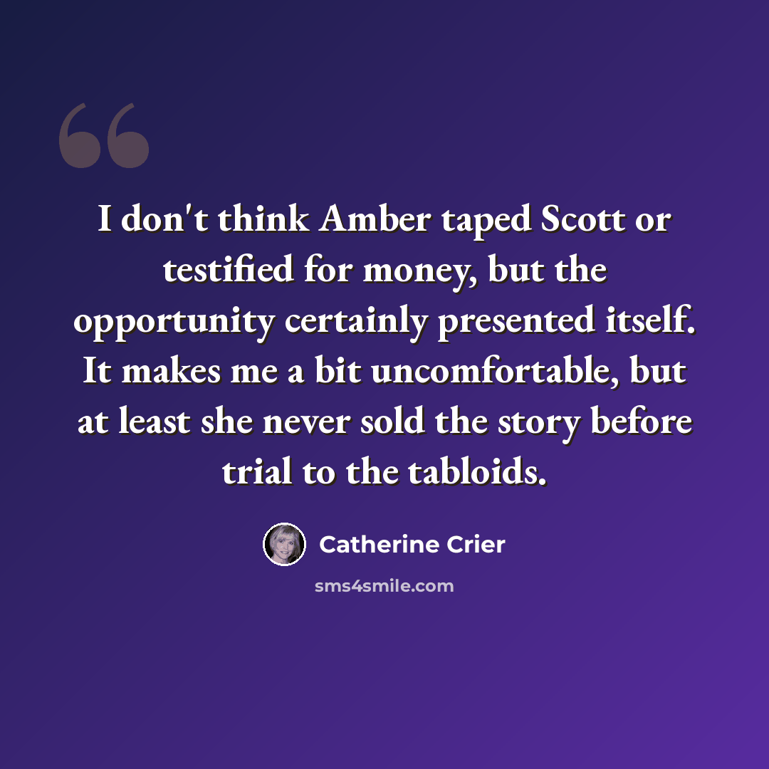 “I don't think Amber taped Scott or testified for money, but the opportunity certainly presented itself. It makes me a bit uncomfortable, but at least she never sold the story before trial to the tabloids.” quote by Catherine Crier