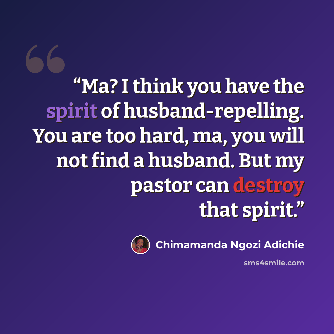 “Ma? I think you have the spirit of husband-repelling. You are too hard, ma, you will not find a husband. But my pastor can destroy that spirit.” quote by Chimamanda Ngozi Adichie