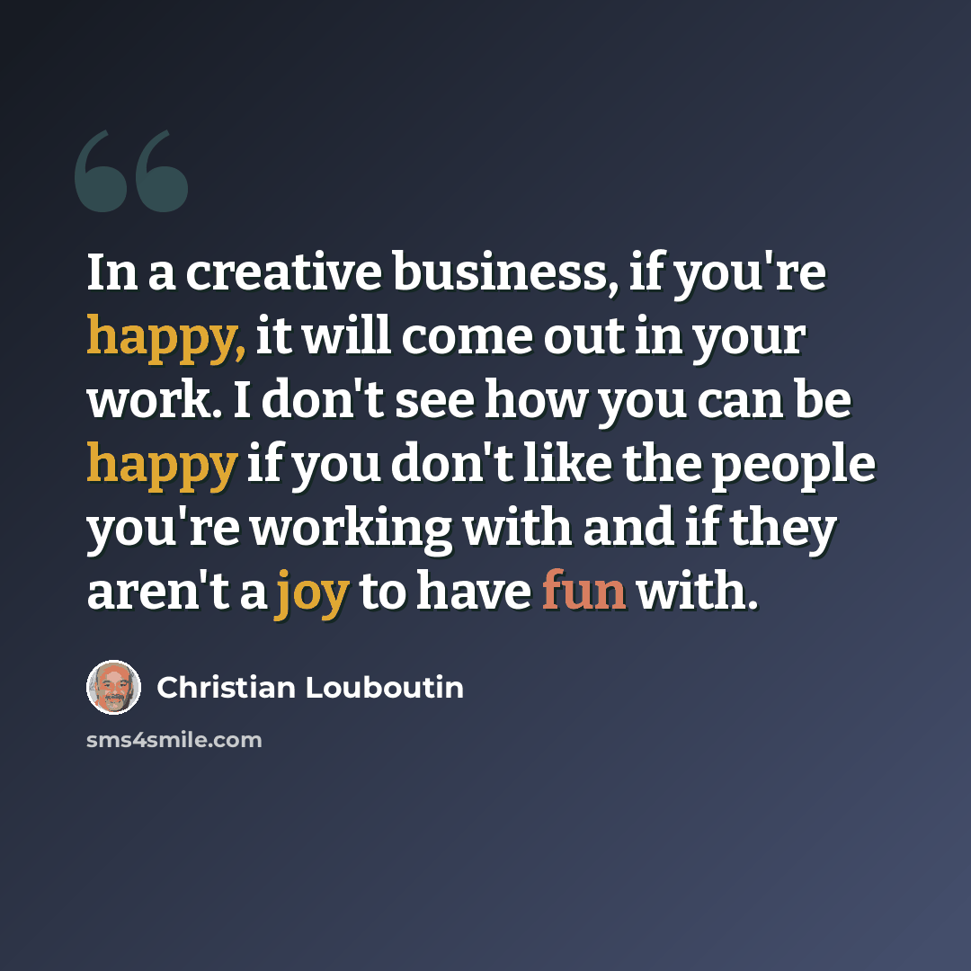 “In a creative business, if you're happy, it will come out in your work. I don't see how you can be happy if you don't like the people you're working with and if they aren't a joy to have fun with.” quote by Christian Louboutin