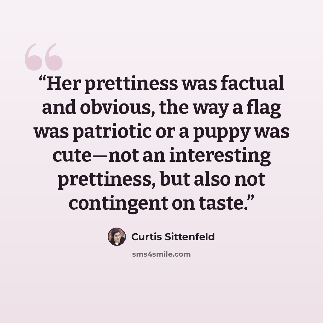 “Her prettiness was factual and obvious, the way a flag was patriotic or a puppy was cute—not an interesting prettiness, but also not contingent on taste.” quote by Curtis Sittenfeld