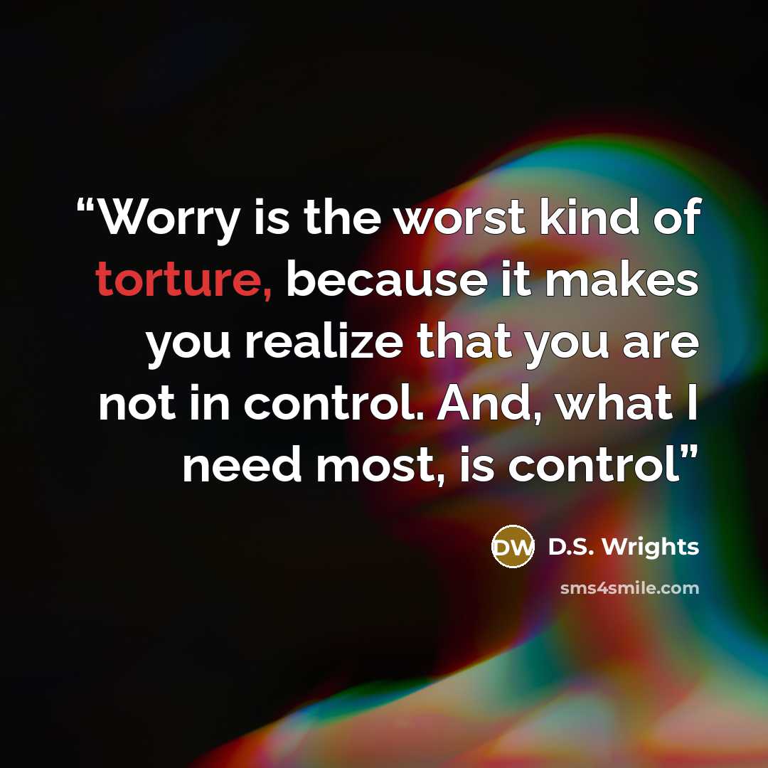 “Worry is the worst kind of torture, because it makes you realize that you are not in control. And, what I need most, is control” quote by D.S. Wrights