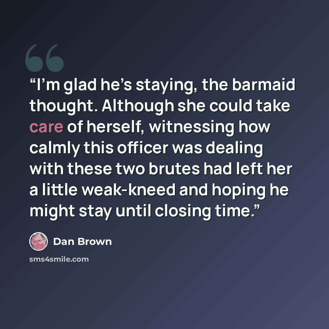 “I’m glad he’s staying, the barmaid thought. Although she could take care of herself, witnessing how calmly this officer was dealing with these two brutes had left her a little weak-kneed and hoping he might stay until closing time.” quote by Dan Brown