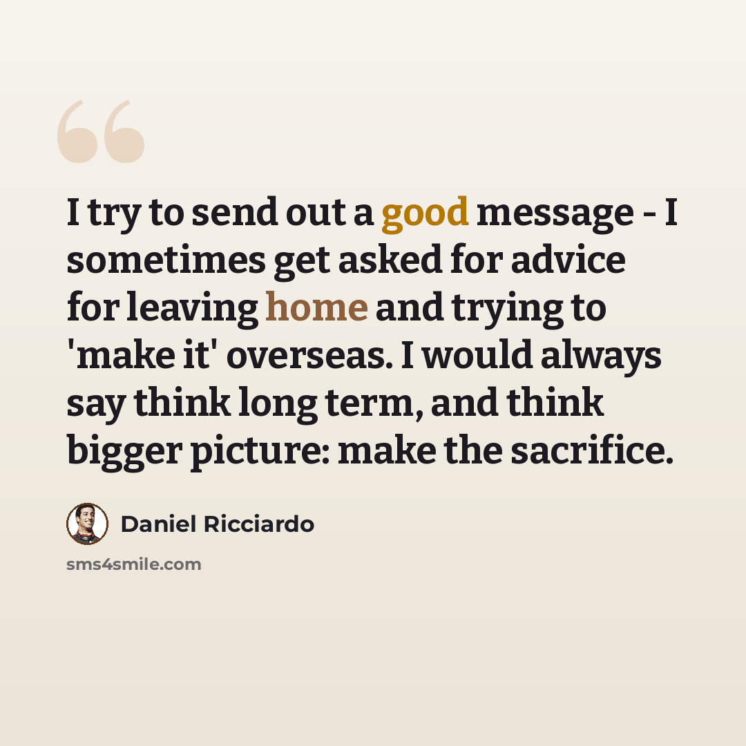 “I try to send out a good message - I sometimes get asked for advice for leaving home and trying to 'make it' overseas. I would always say think long term, and think bigger picture: make the sacrifice.” quote by Daniel Ricciardo