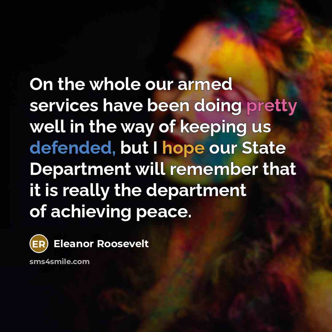 “On the whole our armed services have been doing pretty well in the way of keeping us defended, but I hope our State Department will remember that it is really the department of achieving peace.” quote by Eleanor Roosevelt