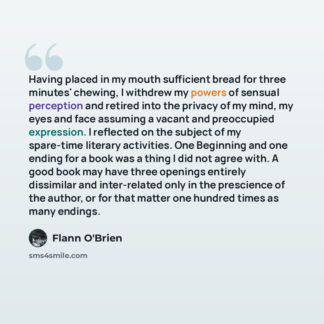 “Having placed in my mouth sufficient bread for three minutes' chewing, I withdrew my powers of sensual perception and retired into the privacy of my mind, my eyes and face assuming a vacant and preoccupied expression. I reflected on the subject of my spare-time literary activities. One Beginning…” quote by Flann O'Brien
