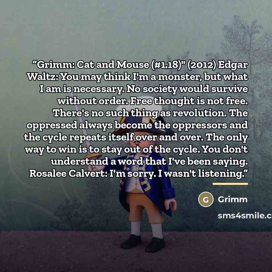 “Grimm: Cat and Mouse (#1.18)" (2012) Edgar Waltz: You may think I'm a monster, but what I am is necessary. No society would survive without order. Free thought is not free. There's no such thing as revolution. The oppressed always become the oppressors and the cycle repeats itself over and over…” quote by Grimm