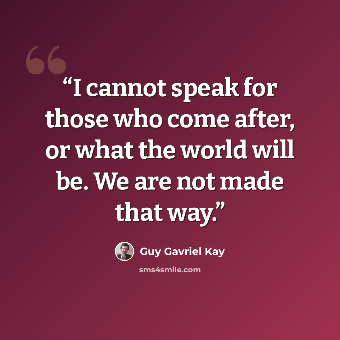 “I cannot speak for those who come after, or what the world will be. We are not made that way.” quote by Guy Gavriel Kay