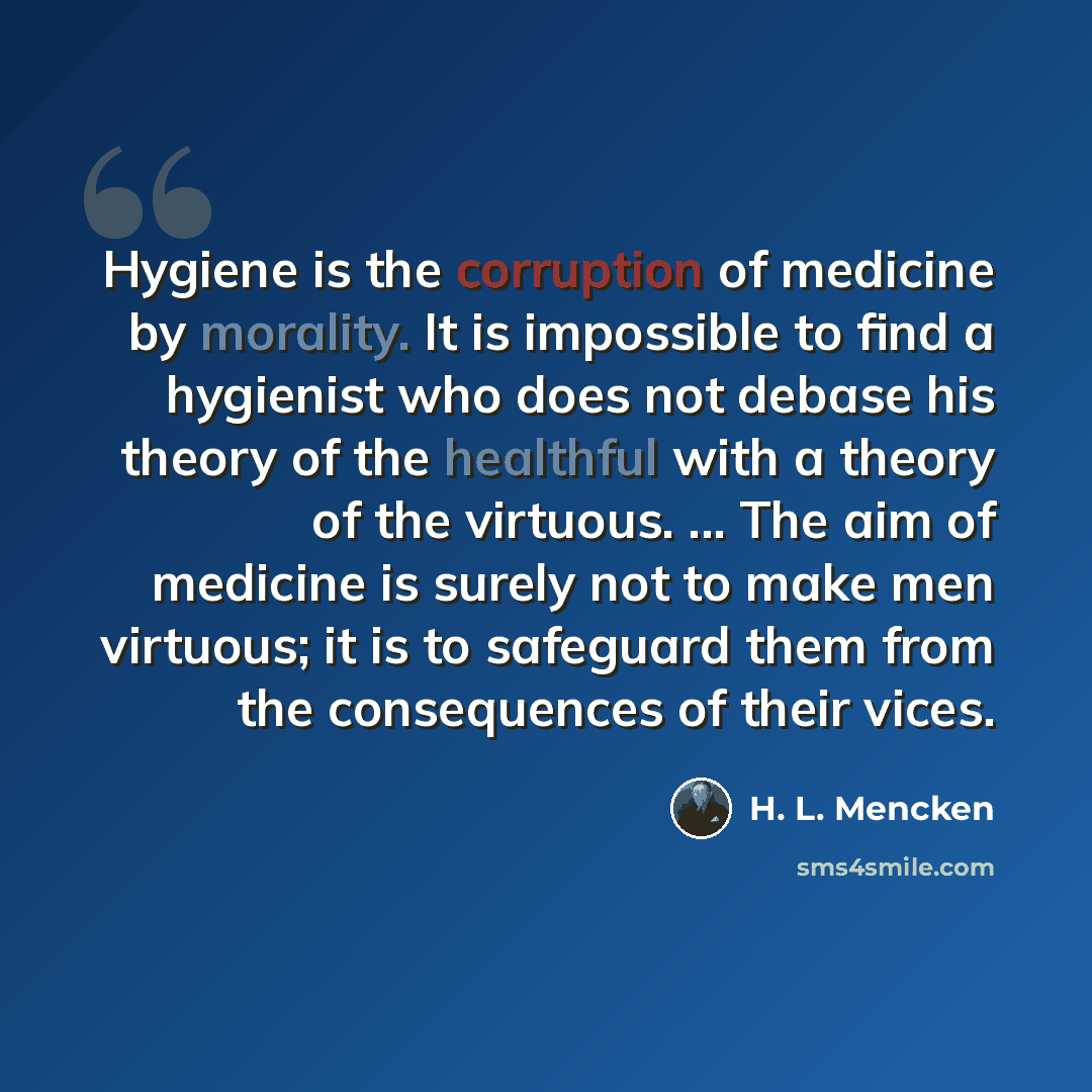 “Hygiene is the corruption of medicine by morality. It is impossible to find a hygienist who does not debase his theory of the healthful with a theory of the virtuous. ... The aim of medicine is surely not to make men virtuous; it is to safeguard them from the consequences of their vices.” quote by H. L. Mencken