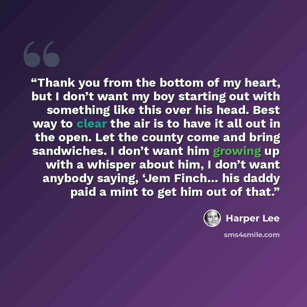 “Thank you from the bottom of my heart, but I don’t want my boy starting out with something like this over his head. Best way to clear the air is to have it all out in the open. Let the county come and bring sandwiches. I don’t want him growing up with a whisper about him, I don’t want anybody…” quote by Harper Lee