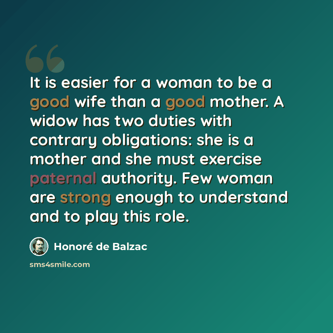 “It is easier for a woman to be a good wife than a good mother. A widow has two duties with contrary obligations: she is a mother and she must exercise paternal authority. Few woman are strong enough to understand and to play this role.” quote by Honore de Balzac