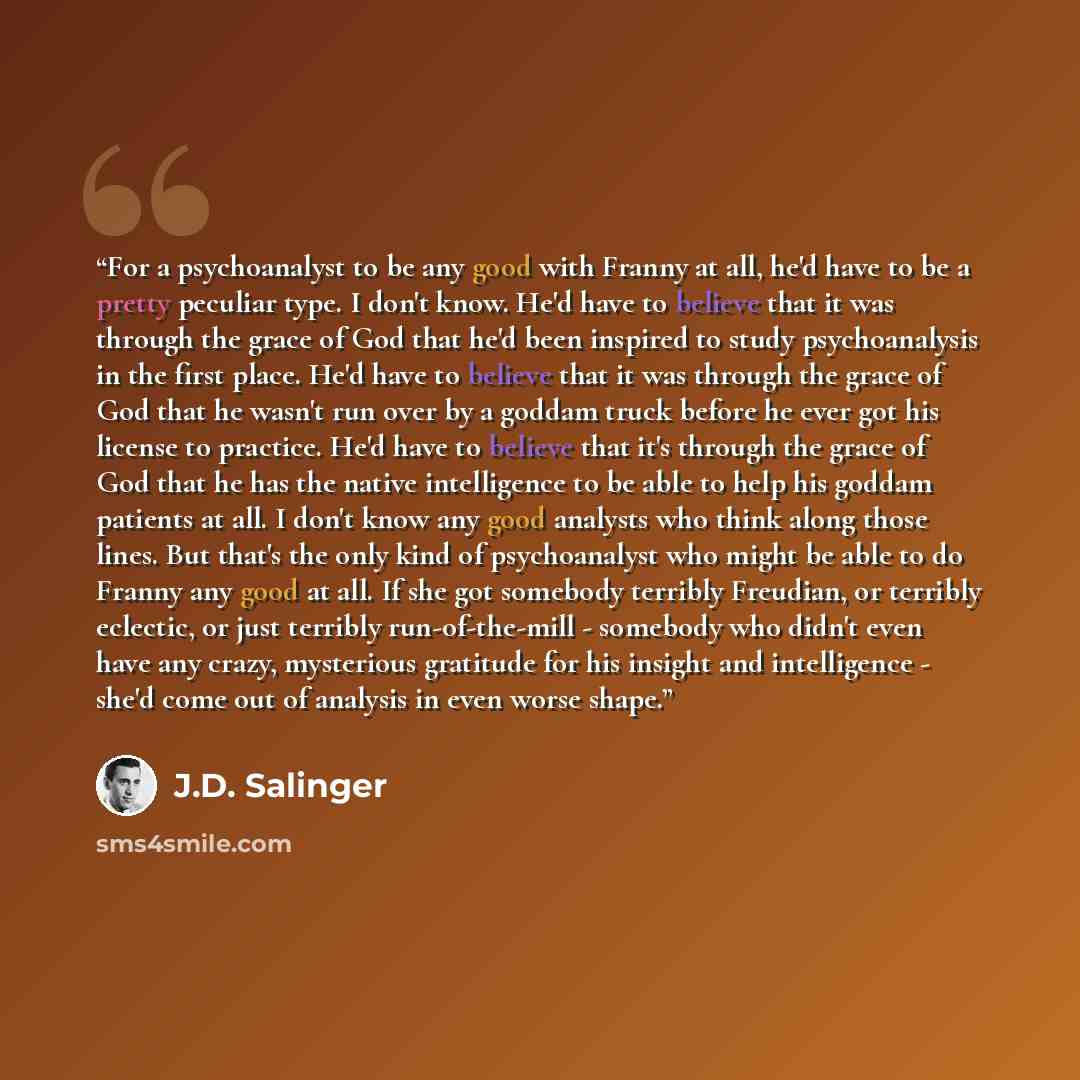 “For a psychoanalyst to be any good with Franny at all, he'd have to be a pretty peculiar type. I don't know. He'd have to believe that it was through the grace of God that he'd been inspired to study psychoanalysis in the first place. He'd have to believe that it was through the grace of God that…” quote by J.D. Salinger