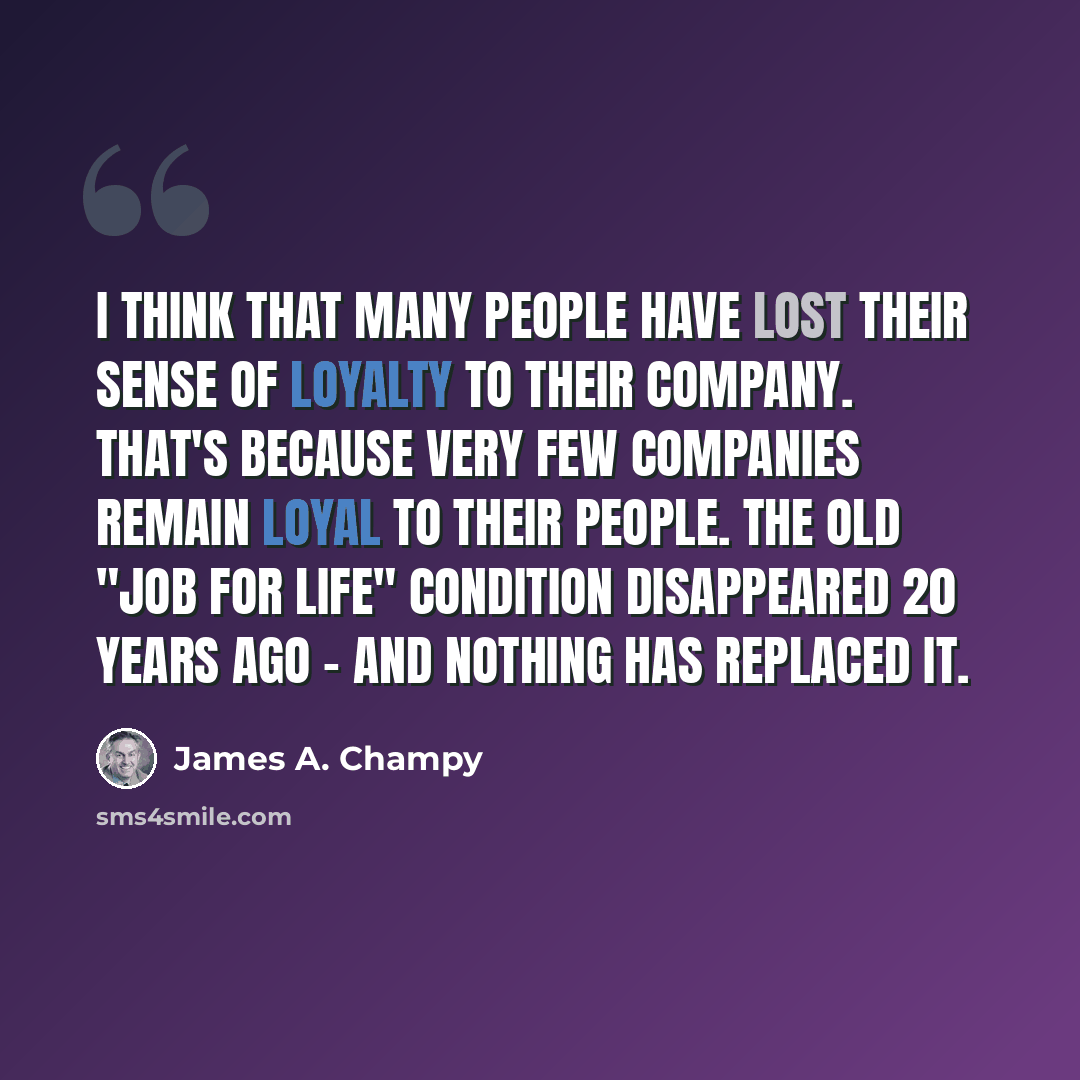 “I think that many people have lost their sense of loyalty to their company. That's because very few companies remain loyal to their people. The old "job for life" condition disappeared 20 years ago - and nothing has replaced it.” quote by James A. Champy