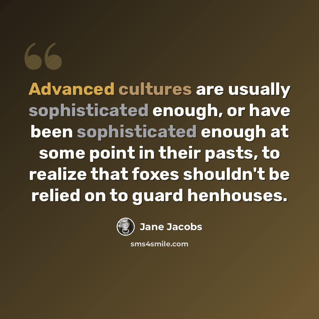 “Advanced cultures are usually sophisticated enough, or have been sophisticated enough at some point in their pasts, to realize that foxes shouldn't be relied on to guard henhouses.” quote by Jane Jacobs