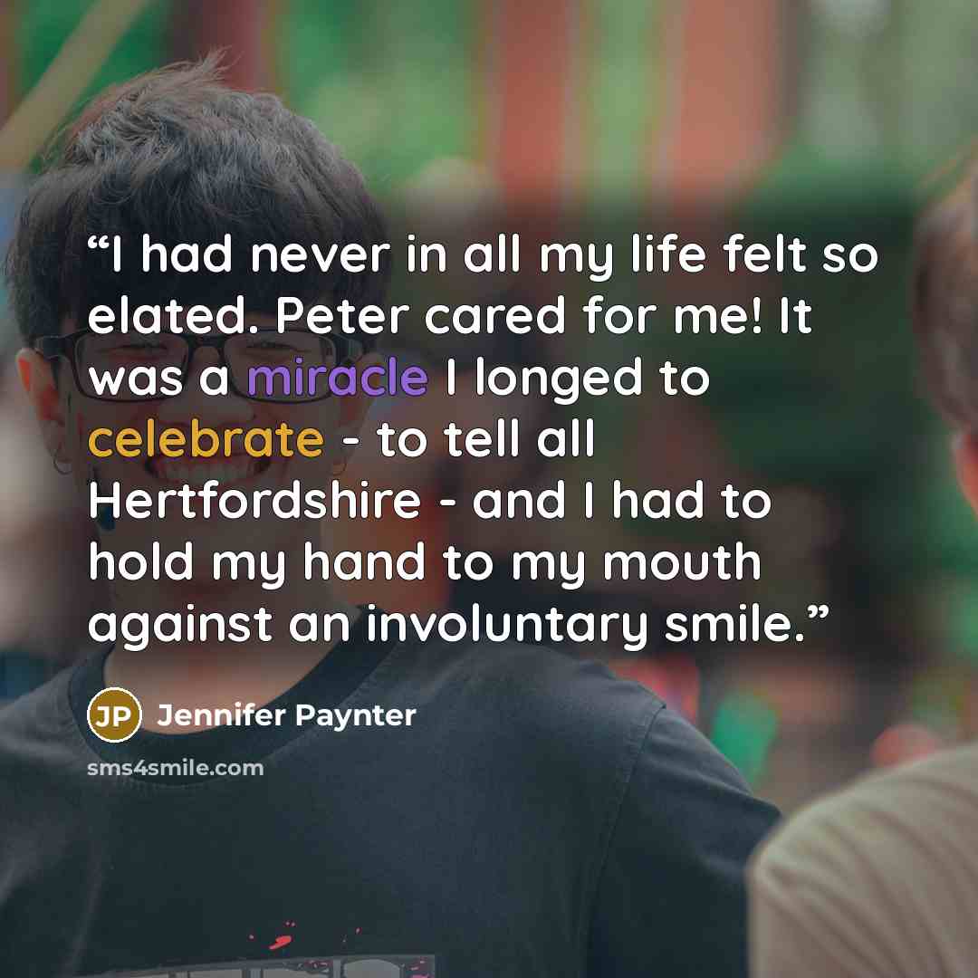 “I had never in all my life felt so elated. Peter cared for me! It was a miracle I longed to celebrate - to tell all Hertfordshire - and I had to hold my hand to my mouth against an involuntary smile.” quote by Jennifer Paynter