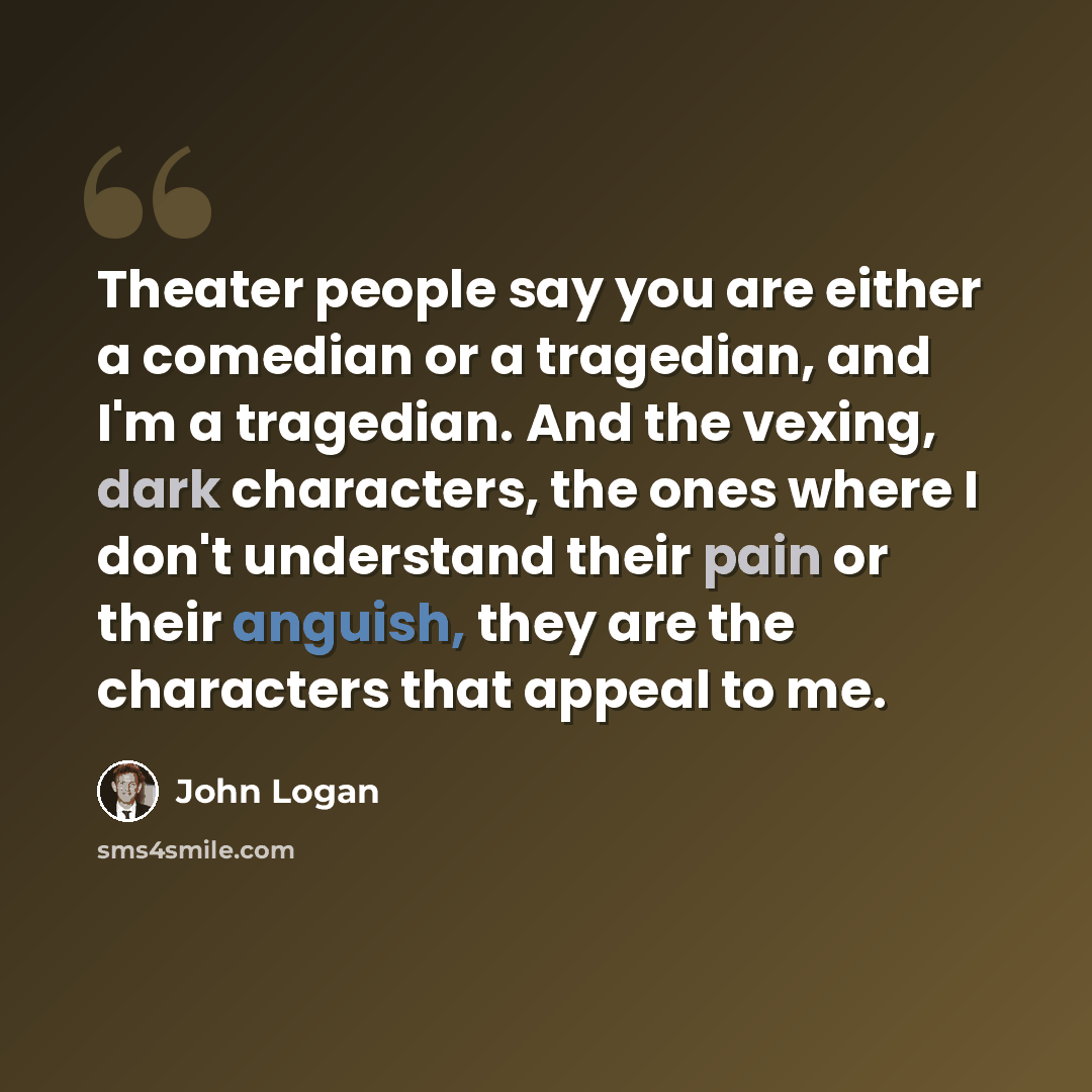 “Theater people say you are either a comedian or a tragedian, and I'm a tragedian. And the vexing, dark characters, the ones where I don't understand their pain or their anguish, they are the characters that appeal to me.” quote by John Logan