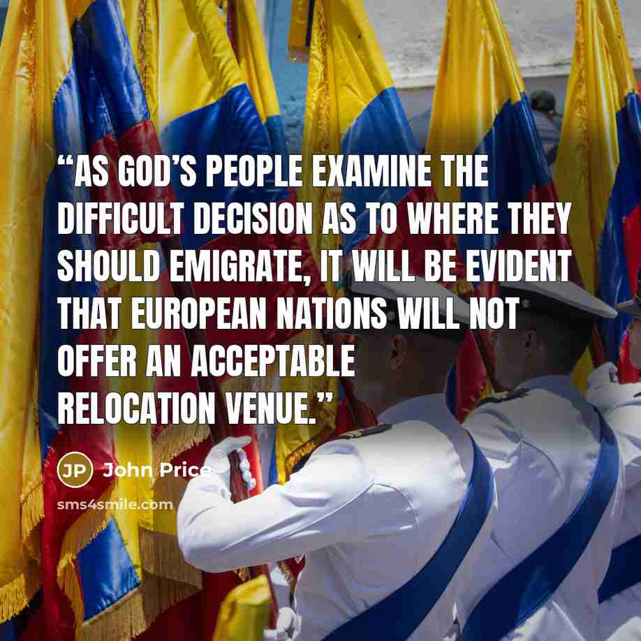 “As God’s people examine the difficult decision as to where they should emigrate, it will be evident that European nations will not offer an acceptable relocation venue.” quote by John Price