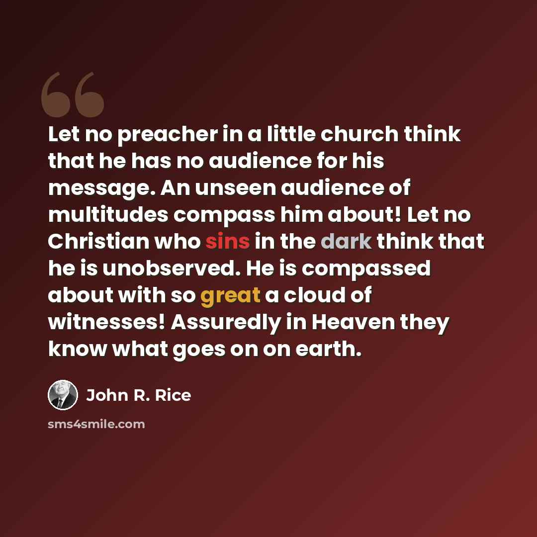 “Let no preacher in a little church think that he has no audience for his message. An unseen audience of multitudes compass him about! Let no Christian who sins in the dark think that he is unobserved. He is compassed about with so great a cloud of witnesses! Assuredly in Heaven they know what goes…” quote by John R. Rice