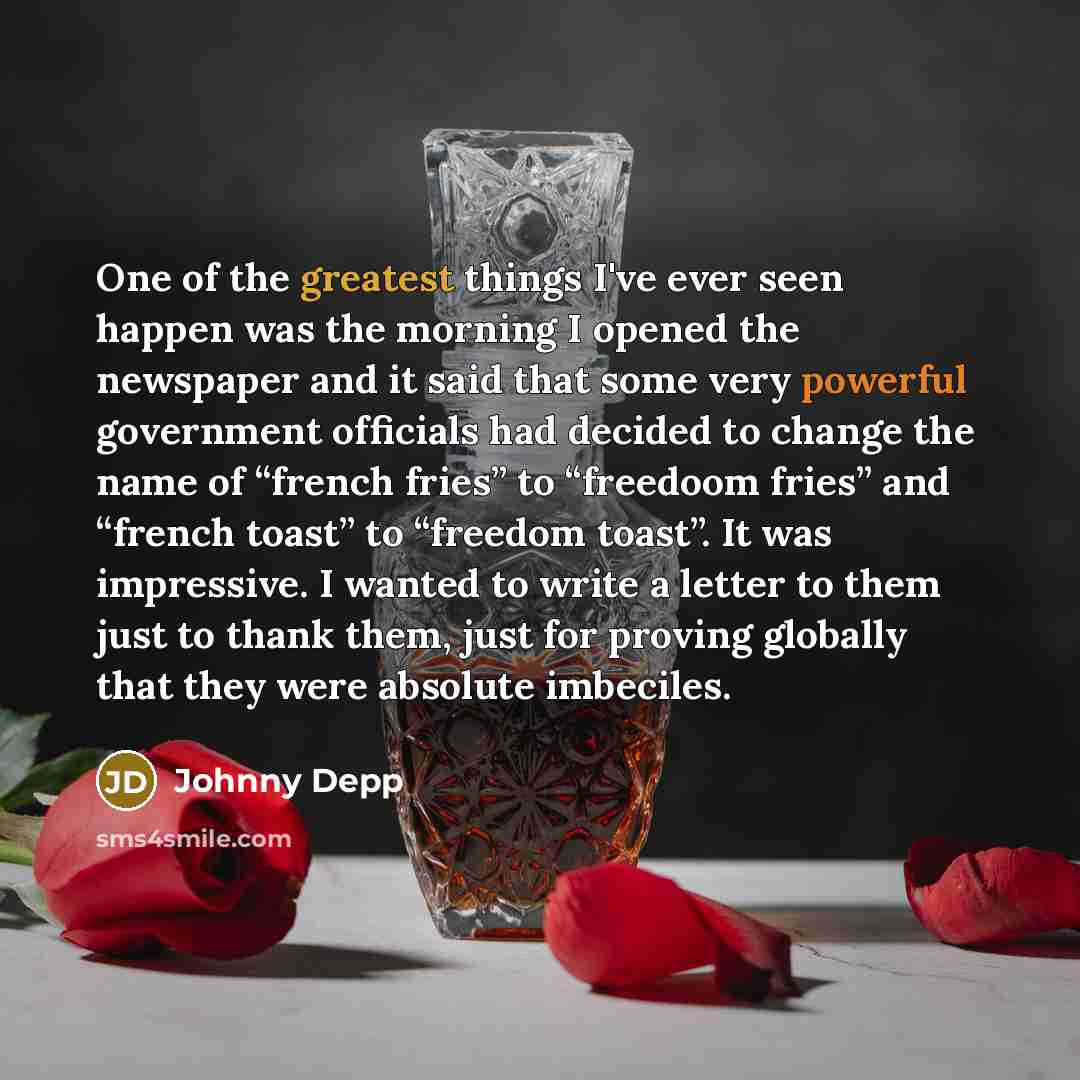 “One of the greatest things I've ever seen happen was the morning I opened the newspaper and it said that some very powerful government officials had decided to change the name of “french fries” to “freedoom fries” and “french toast” to “freedom toast”. It was impressive. I wanted to write a letter…” quote by Johnny Depp