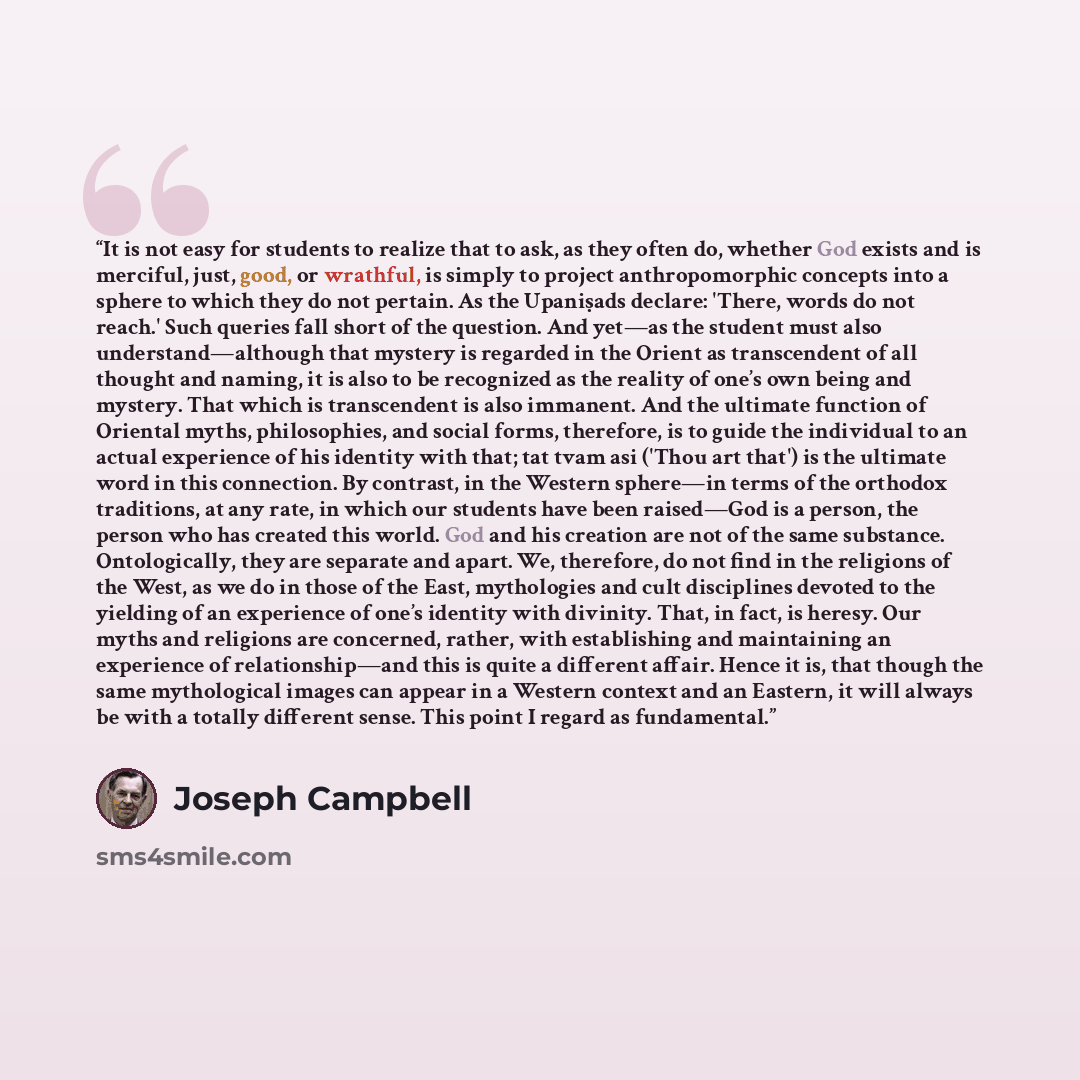 “It is not easy for students to realize that to ask, as they often do, whether God exists and is merciful, just, good, or wrathful, is simply to project anthropomorphic concepts into a sphere to which they do not pertain. As the Upaniṣads declare: 'There, words do not reach.' Such queries fall…” quote by Joseph Campbell