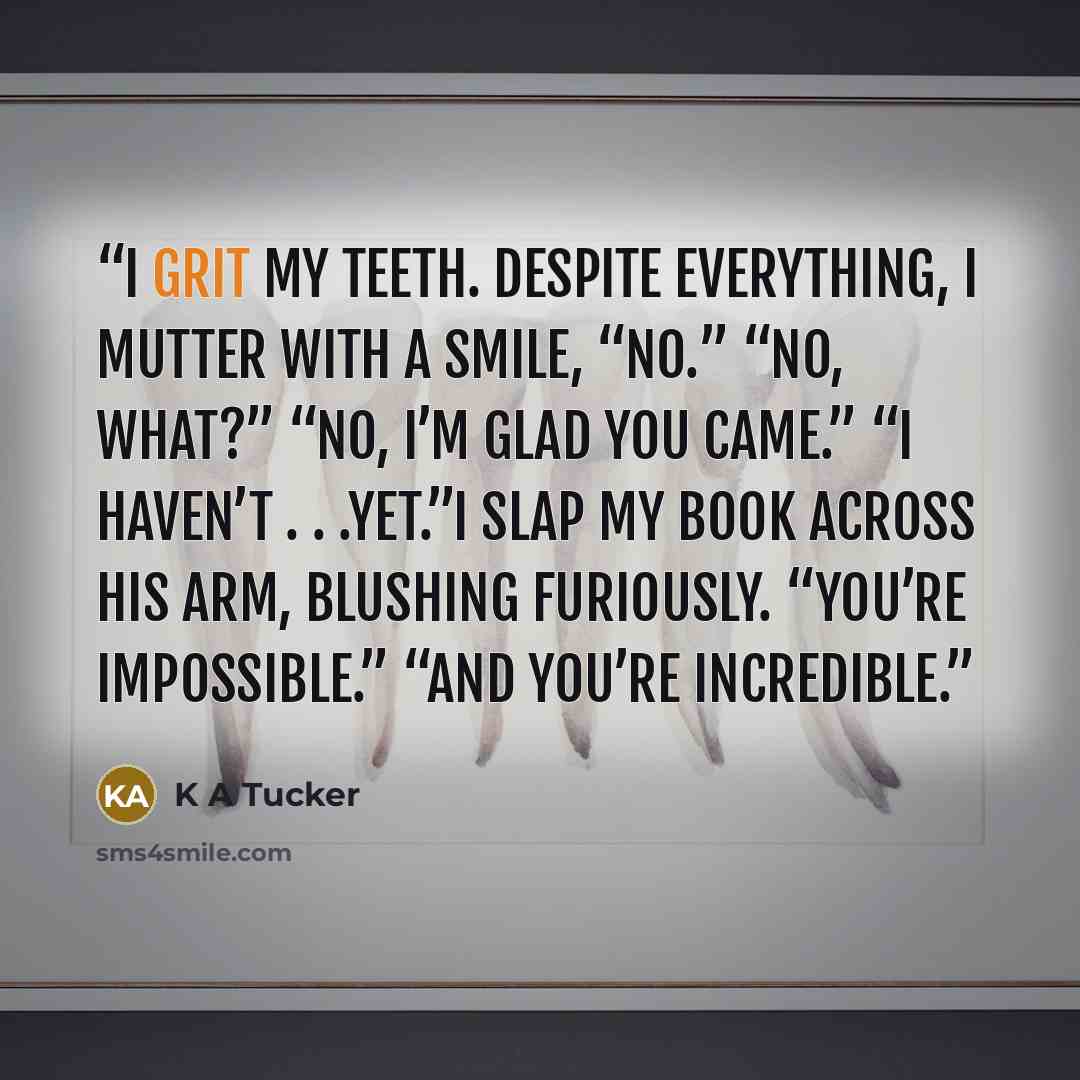 “I grit my teeth. Despite everything, I mutter with a smile, “No.” “No, what?” “No, I’m glad you came.” “I haven’t . . .yet.”I slap my book across his arm, blushing furiously. “You’re impossible.” “And you’re incredible.” quote by K A Tucker