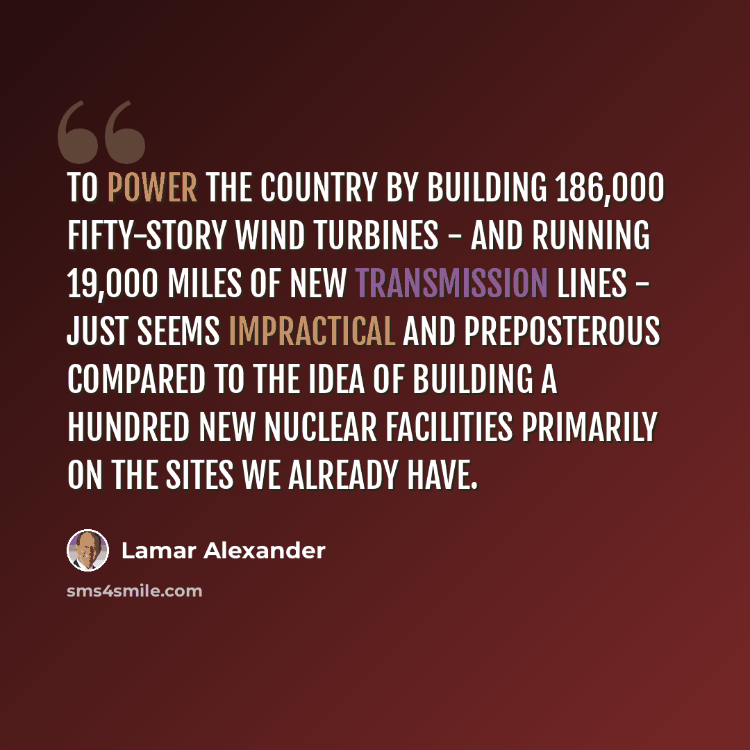 “To power the country by building 186,000 fifty-story wind turbines - and running 19,000 miles of new transmission lines - just seems impractical and preposterous compared to the idea of building a hundred new nuclear facilities primarily on the sites we already have.” quote by Lamar Alexander