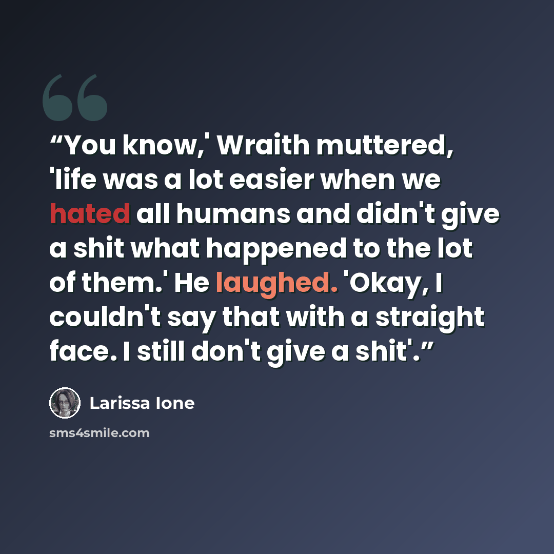 “You know,' Wraith muttered, 'life was a lot easier when we hated all humans and didn't give a shit what happened to the lot of them.' He laughed. 'Okay, I couldn't say that with a straight face. I still don't give a shit'.” quote by Larissa Ione