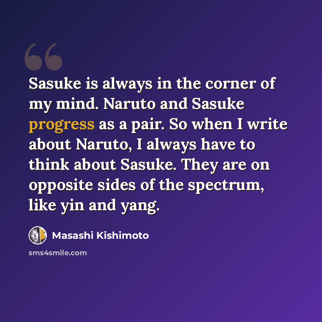 “Sasuke is always in the corner of my mind. Naruto and Sasuke progress as a pair. So when I write about Naruto, I always have to think about Sasuke. They are on opposite sides of the spectrum, like yin and yang.” quote by Masashi Kishimoto