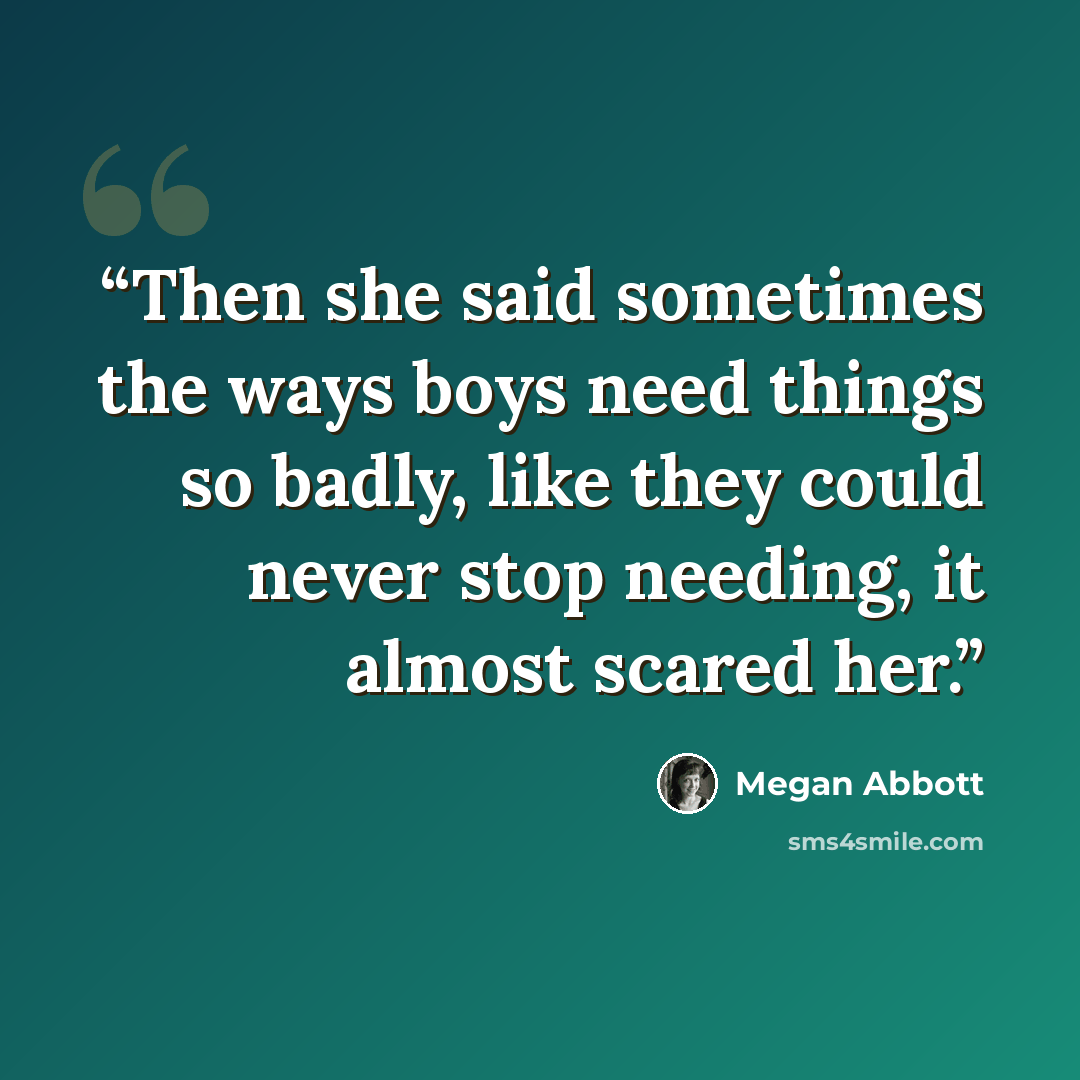 “Then she said sometimes the ways boys need things so badly, like they could never stop needing, it almost scared her.” quote by Megan Abbott