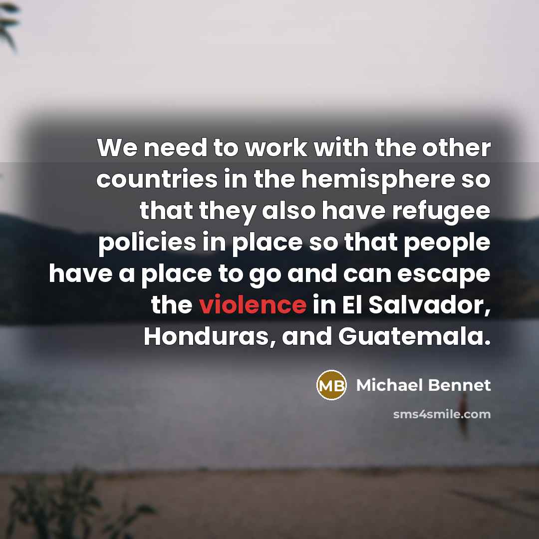 “We need to work with the other countries in the hemisphere so that they also have refugee policies in place so that people have a place to go and can escape the violence in El Salvador, Honduras, and Guatemala.” quote by Michael Bennet