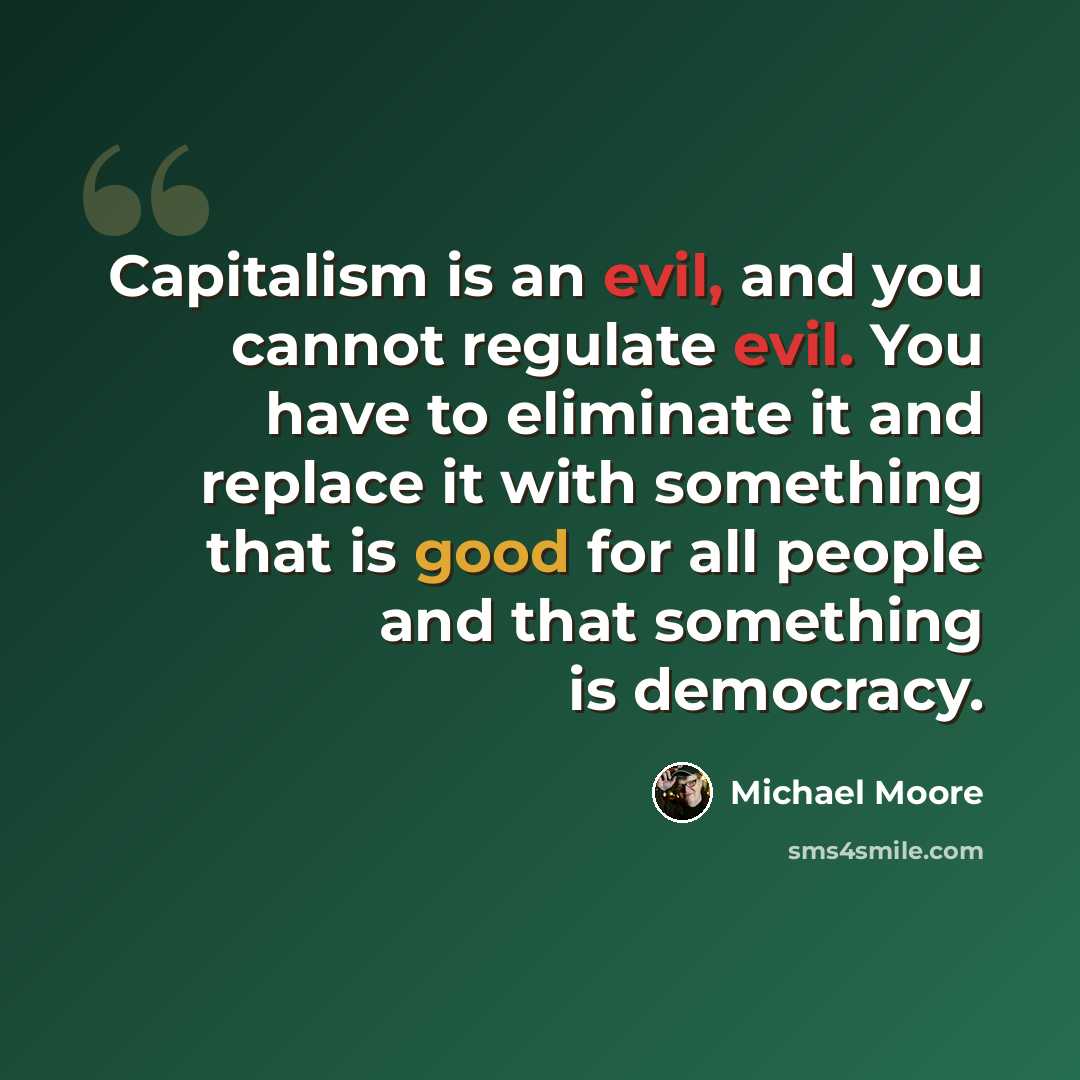 “Capitalism is an evil, and you cannot regulate evil. You have to eliminate it and replace it with something that is good for all people and that something is democracy.” quote by Michael Moore