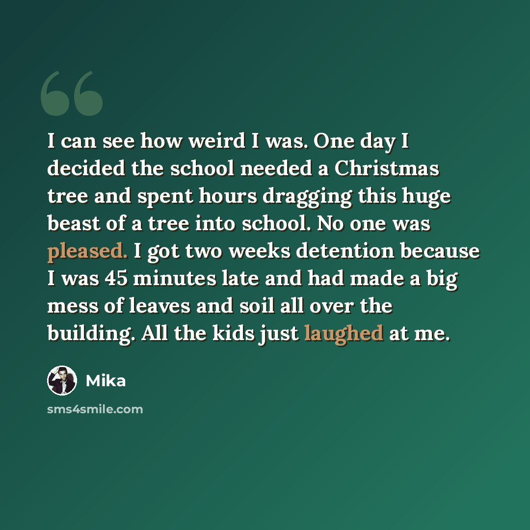 “I can see how weird I was. One day I decided the school needed a Christmas tree and spent hours dragging this huge beast of a tree into school. No one was pleased. I got two weeks detention because I was 45 minutes late and had made a big mess of leaves and soil all over the building. All the kids…” quote by Mika