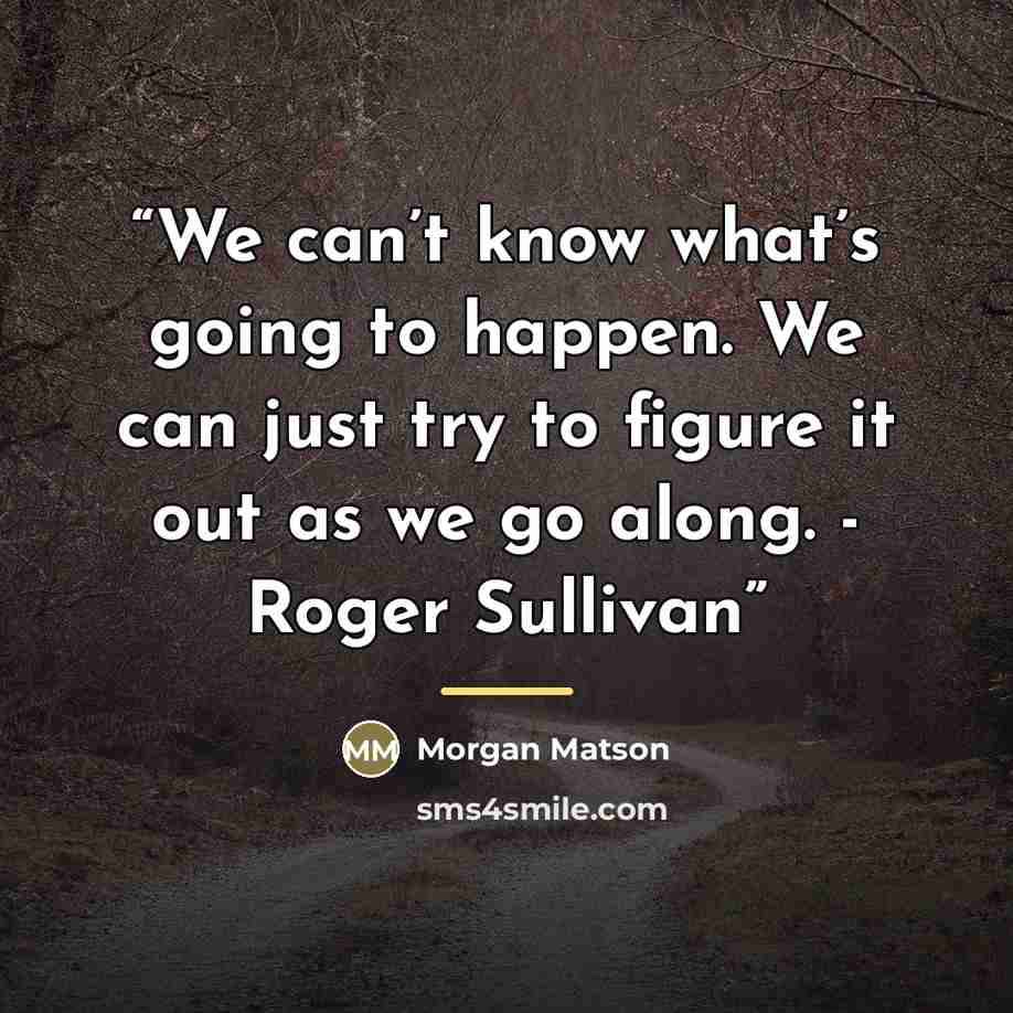 “We can’t know what’s going to happen. We can just try to figure it out as we go along. - Roger Sullivan” quote by Morgan Matson