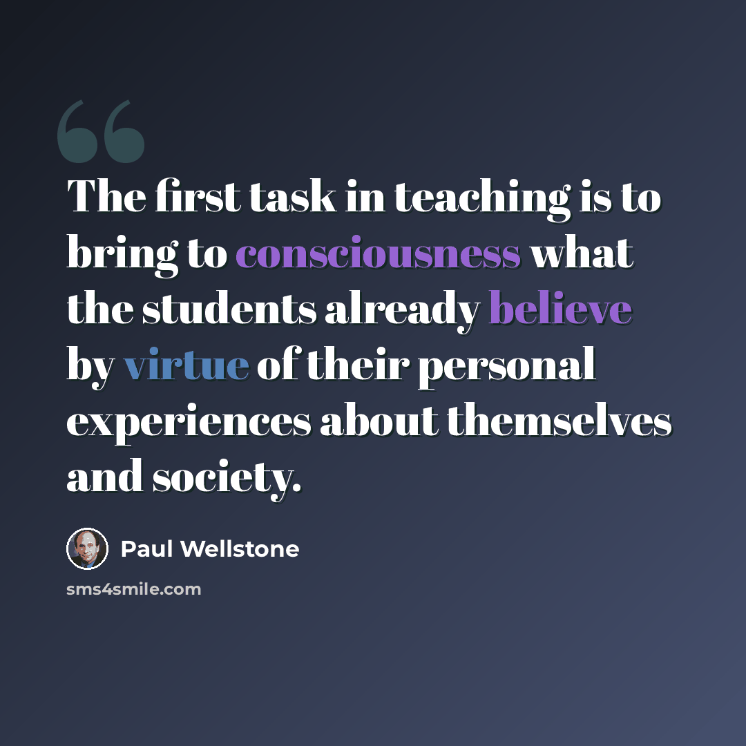 “The first task in teaching is to bring to consciousness what the students already believe by virtue of their personal experiences about themselves and society.” quote by Paul Wellstone