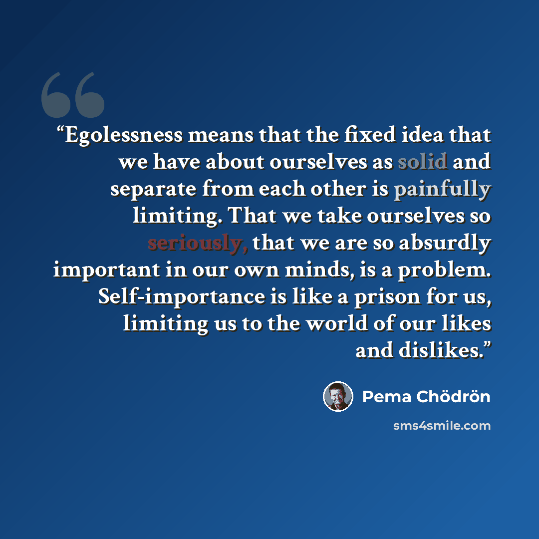 “Egolessness means that the fixed idea that we have about ourselves as solid and separate from each other is painfully limiting. That we take ourselves so seriously, that we are so absurdly important in our own minds, is a problem. Self-importance is like a prison for us, limiting us to the world…” quote by Pema Chödrön