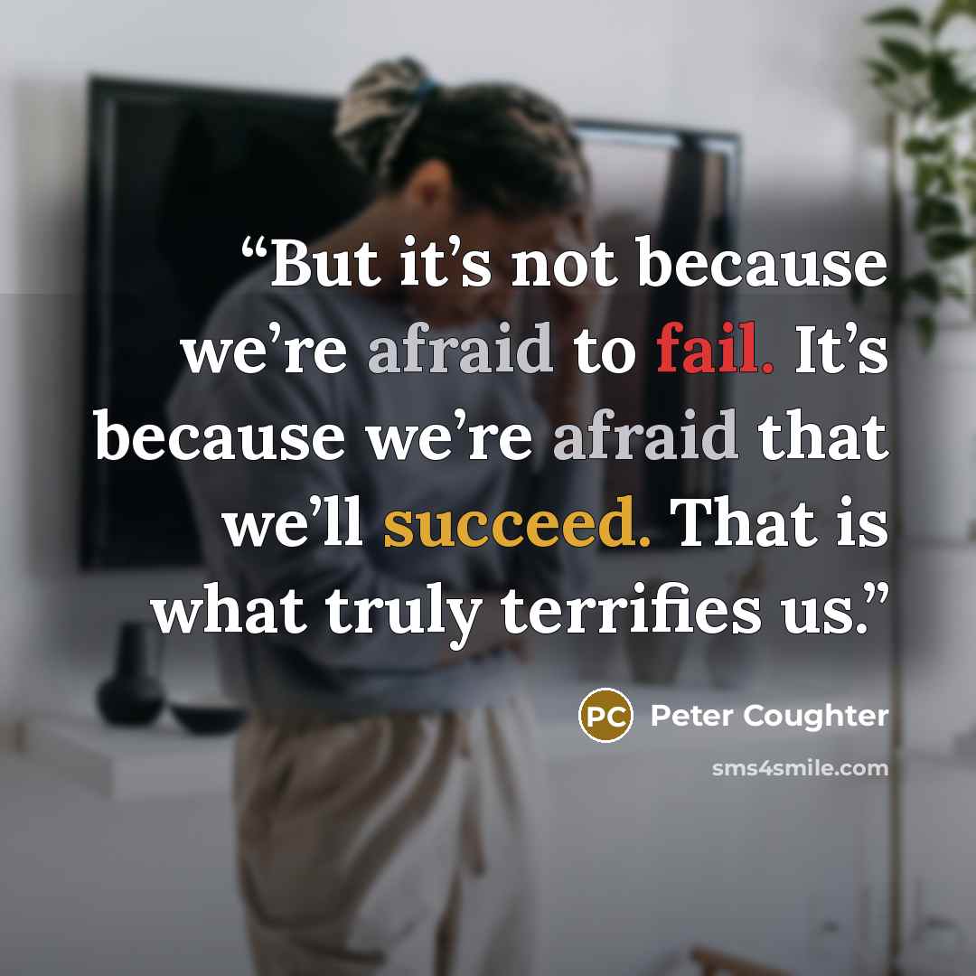 “But it’s not because we’re afraid to fail. It’s because we’re afraid that we’ll succeed. That is what truly terrifies us.” quote by Peter Coughter